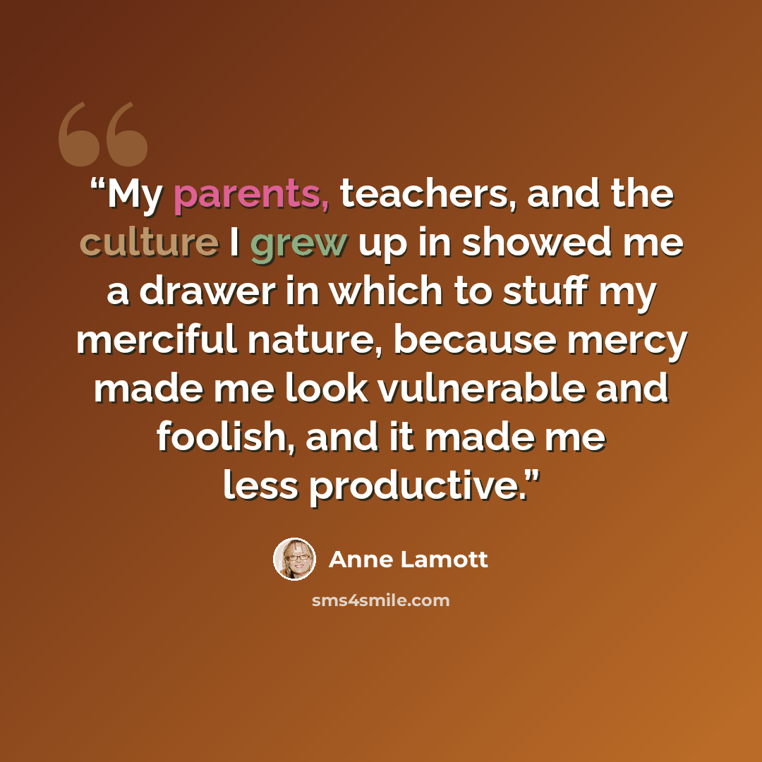 “My parents, teachers, and the culture I grew up in showed me a drawer in which to stuff my merciful nature, because mercy made me look vulnerable and foolish, and it made me less productive.” quote by Anne Lamott