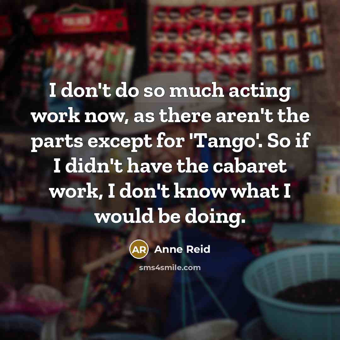 “I don't do so much acting work now, as there aren't the parts except for 'Tango'. So if I didn't have the cabaret work, I don't know what I would be doing.” quote by Anne Reid