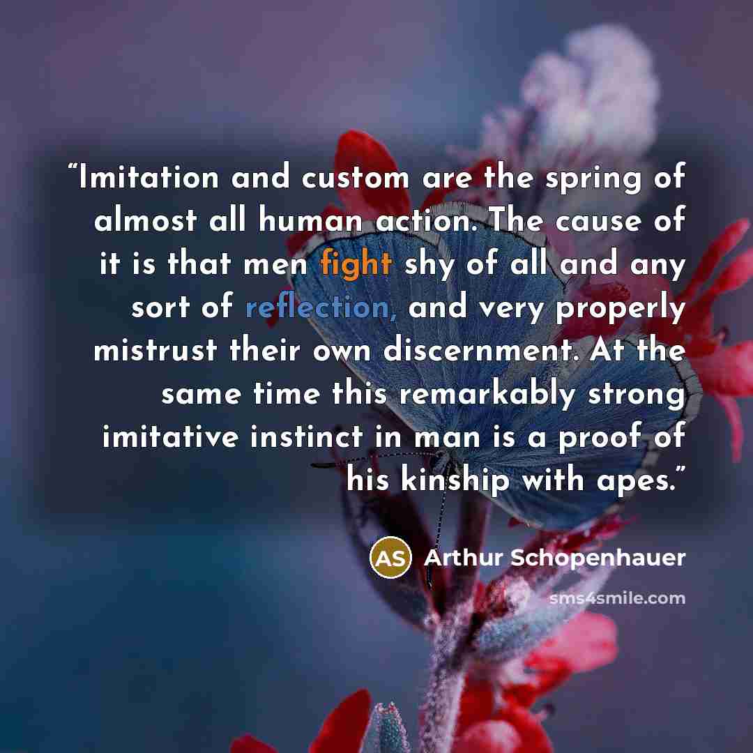 “Imitation and custom are the spring of almost all human action. The cause of it is that men fight shy of all and any sort of reflection, and very properly mistrust their own discernment. At the same time this remarkably strong imitative instinct in man is a proof of his kinship with apes.” quote by Arthur Schopenhauer