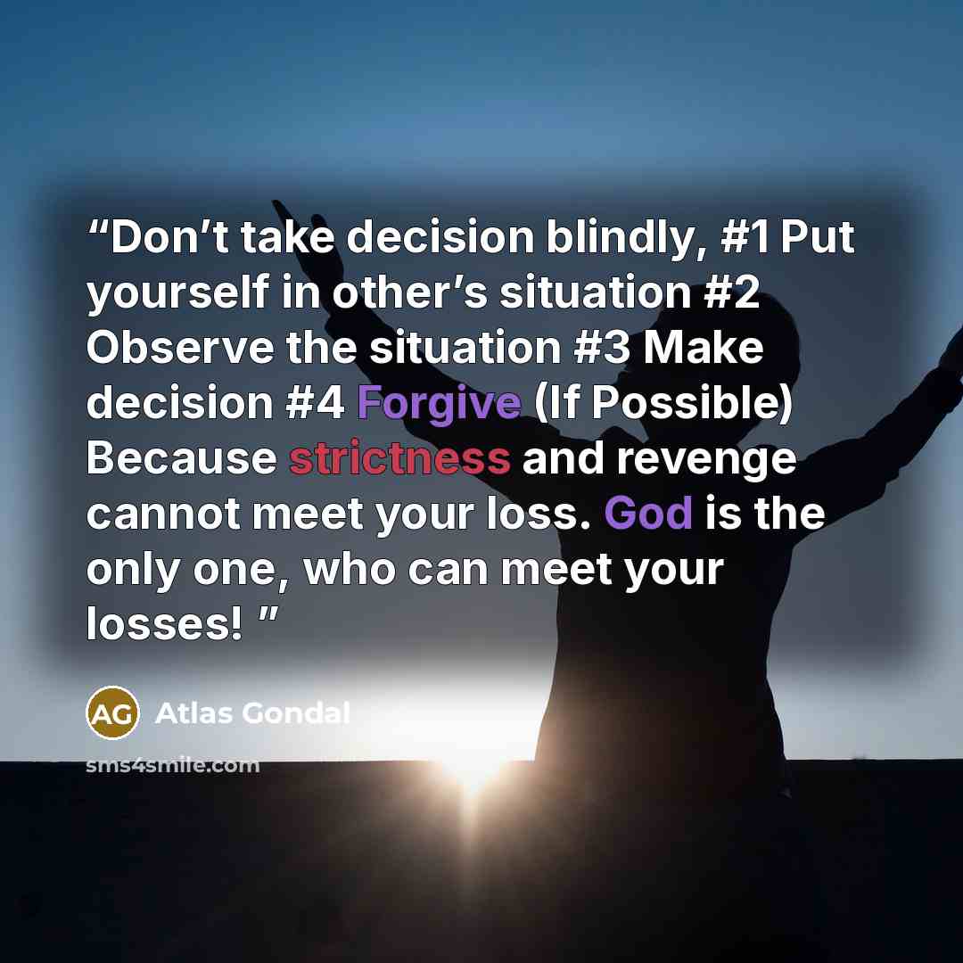“Don’t take decision blindly, #1 Put yourself in other’s situation #2 Observe the situation #3 Make decision #4 Forgive (If Possible) Because strictness and revenge cannot meet your loss. God is the only one, who can meet your losses!” quote by Atlas Gondal