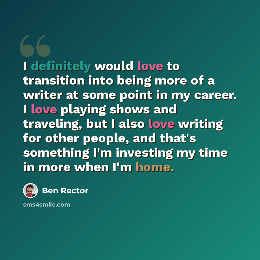 “I definitely would love to transition into being more of a writer at some point in my career. I love playing shows and traveling, but I also love writing for other people, and that's something I'm investing my time in more when I'm home.” quote by Ben Rector