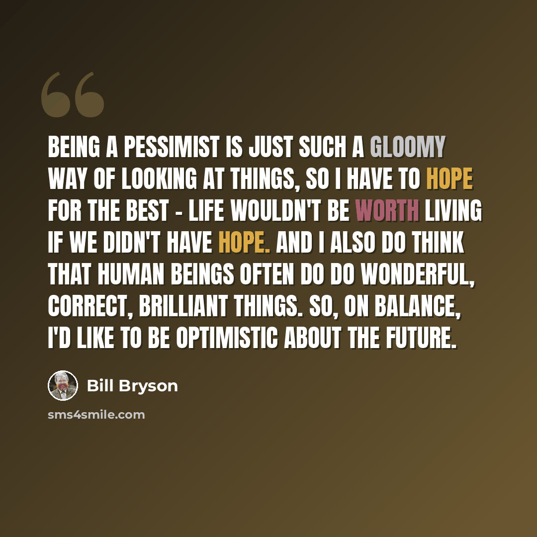 “Being a pessimist is just such a gloomy way of looking at things, so I have to hope for the best - life wouldn't be worth living if we didn't have hope. And I also do think that human beings often do do wonderful, correct, brilliant things. So, on balance, I'd like to be optimistic about the future.” quote by Bill Bryson