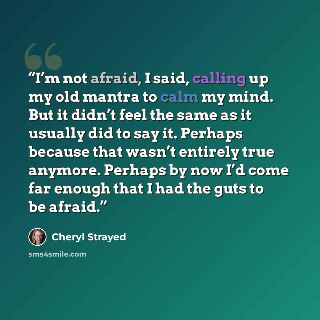 “I’m not afraid, I said, calling up my old mantra to calm my mind. But it didn’t feel the same as it usually did to say it. Perhaps because that wasn’t entirely true anymore. Perhaps by now I’d come far enough that I had the guts to be afraid.” quote by Cheryl Strayed