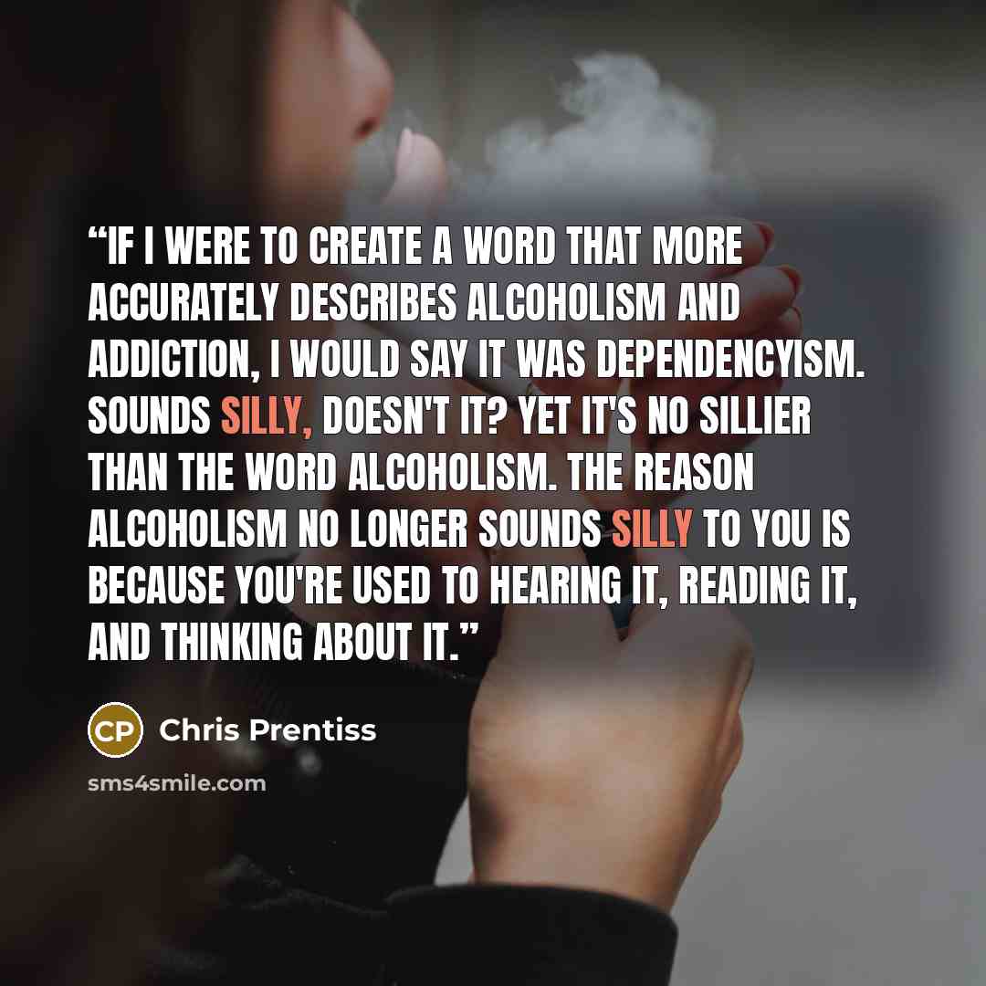 “If I were to create a word that more accurately describes alcoholism and addiction, I would say it was dependencyism. Sounds silly, doesn't it? Yet it's no sillier than the word alcoholism. The reason alcoholism no longer sounds silly to you is because you're used to hearing it, reading it, and…” quote by Chris Prentiss