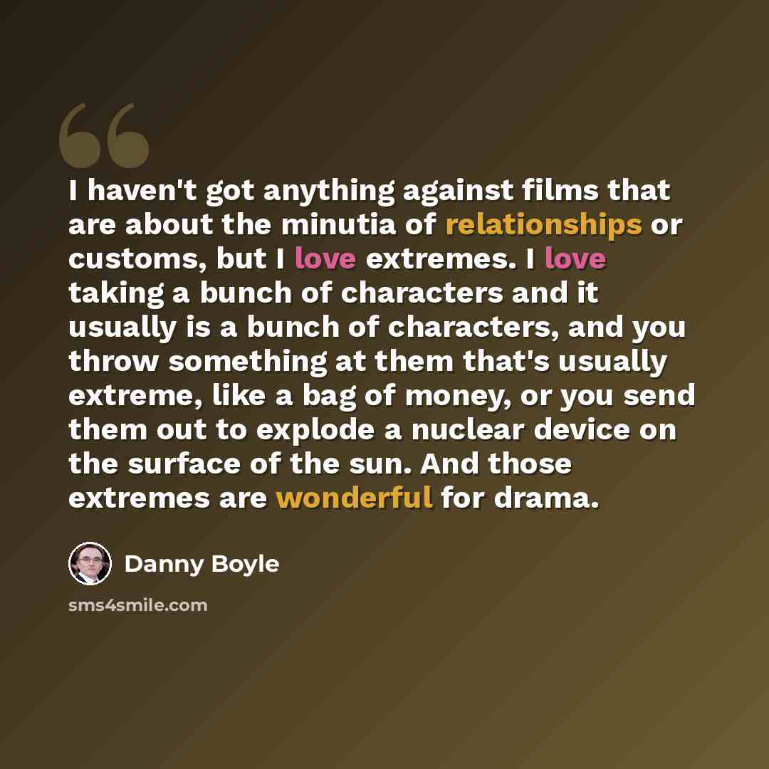 “I haven't got anything against films that are about the minutia of relationships or customs, but I love extremes. I love taking a bunch of characters and it usually is a bunch of characters, and you throw something at them that's usually extreme, like a bag of money, or you send them out to…” quote by Danny Boyle