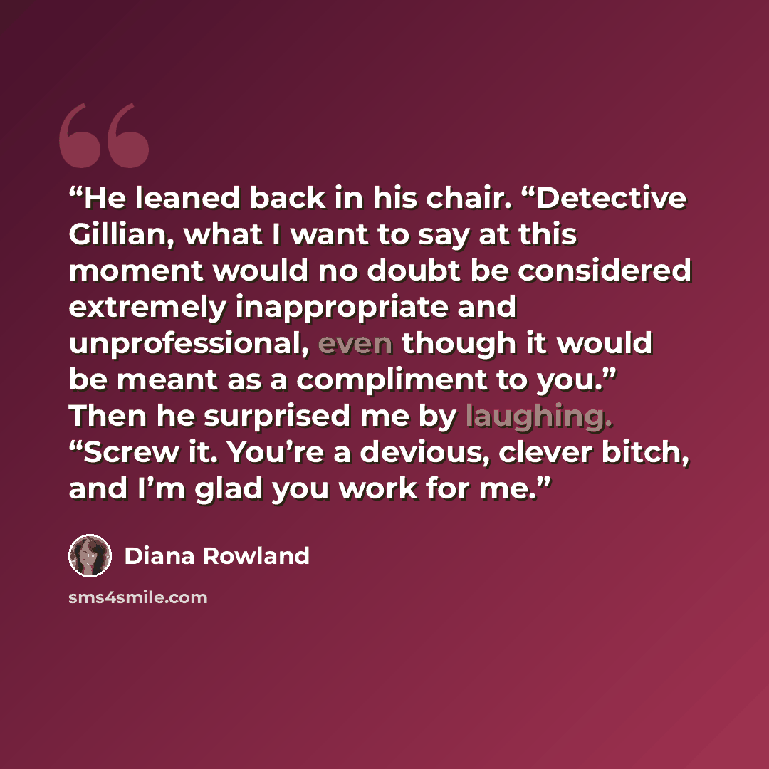 “He leaned back in his chair. “Detective Gillian, what I want to say at this moment would no doubt be considered extremely inappropriate and unprofessional, even though it would be meant as a compliment to you.” Then he surprised me by laughing. “Screw it. You’re a devious, clever bitch, and I’m…” quote by Diana Rowland