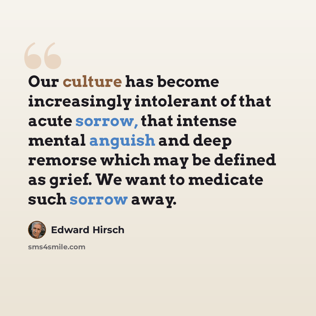 “Our culture has become increasingly intolerant of that acute sorrow, that intense mental anguish and deep remorse which may be defined as grief. We want to medicate such sorrow away.” quote by Edward Hirsch