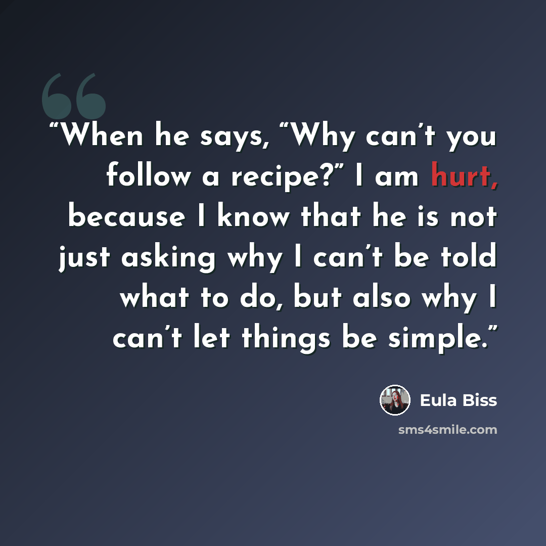 “When he says, “Why can’t you follow a recipe?” I am hurt, because I know that he is not just asking why I can’t be told what to do, but also why I can’t let things be simple.” quote by Eula Biss