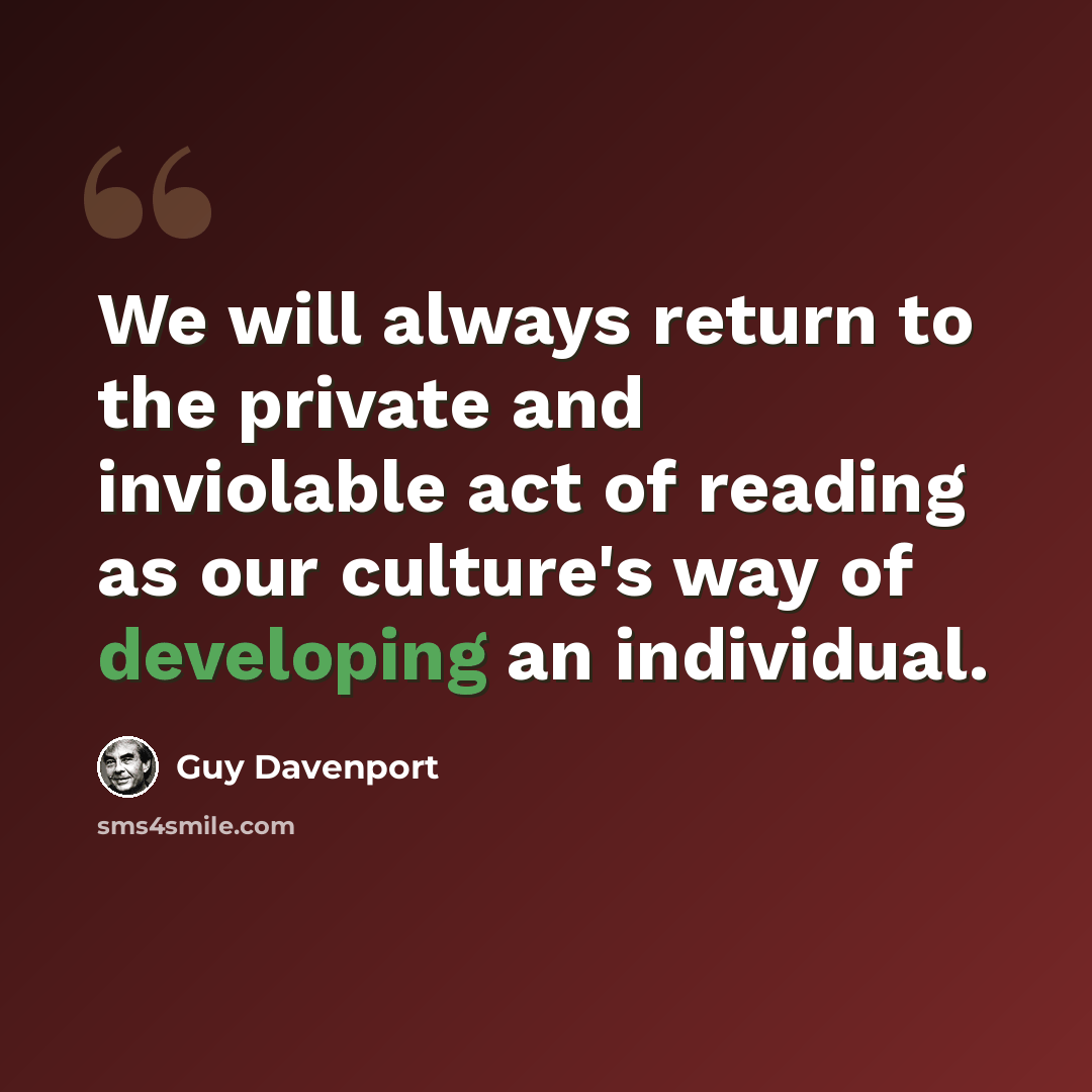 “We will always return to the private and inviolable act of reading as our culture's way of developing an individual.” quote by Guy Davenport