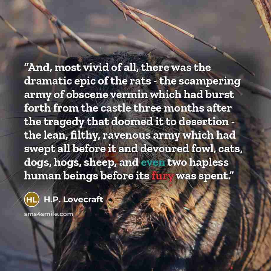 “And, most vivid of all, there was the dramatic epic of the rats - the scampering army of obscene vermin which had burst forth from the castle three months after the tragedy that doomed it to desertion - the lean, filthy, ravenous army which had swept all before it and devoured fowl, cats, dogs…” quote by H.P. Lovecraft