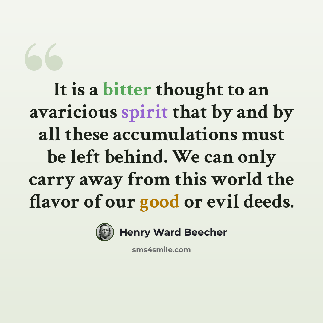 “It is a bitter thought to an avaricious spirit that by and by all these accumulations must be left behind. We can only carry away from this world the flavor of our good or evil deeds.” quote by Henry Ward Beecher