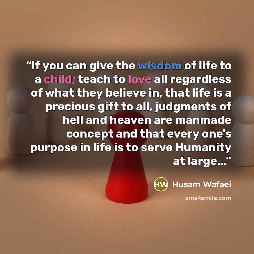“If you can give the wisdom of life to a child; teach to love all regardless of what they believe in, that life is a precious gift to all, judgments of hell and heaven are manmade concept and that every one's purpose in life is to serve Humanity at large...” quote by Husam Wafaei
