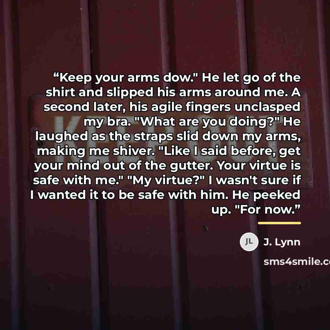 “Keep your arms dow." He let go of the shirt and slipped his arms around me. A second later, his agile fingers unclasped my bra. "What are you doing?" He laughed as the straps slid down my arms, making me shiver. "Like I said before, get your mind out of the gutter. Your virtue is safe with me."…” quote by J. Lynn