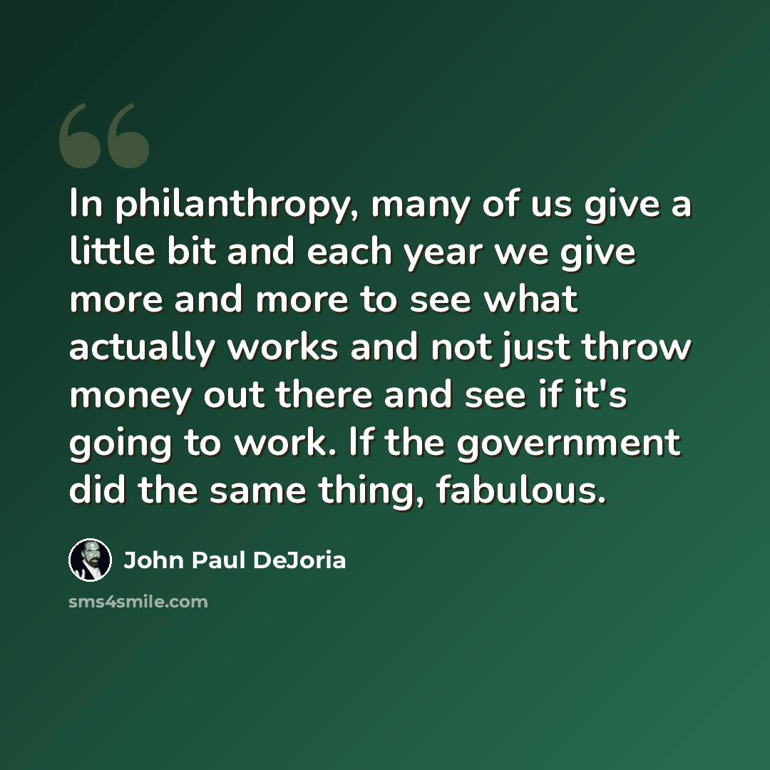 “In philanthropy, many of us give a little bit and each year we give more and more to see what actually works and not just throw money out there and see if it's going to work. If the government did the same thing, fabulous.” quote by John Paul DeJoria