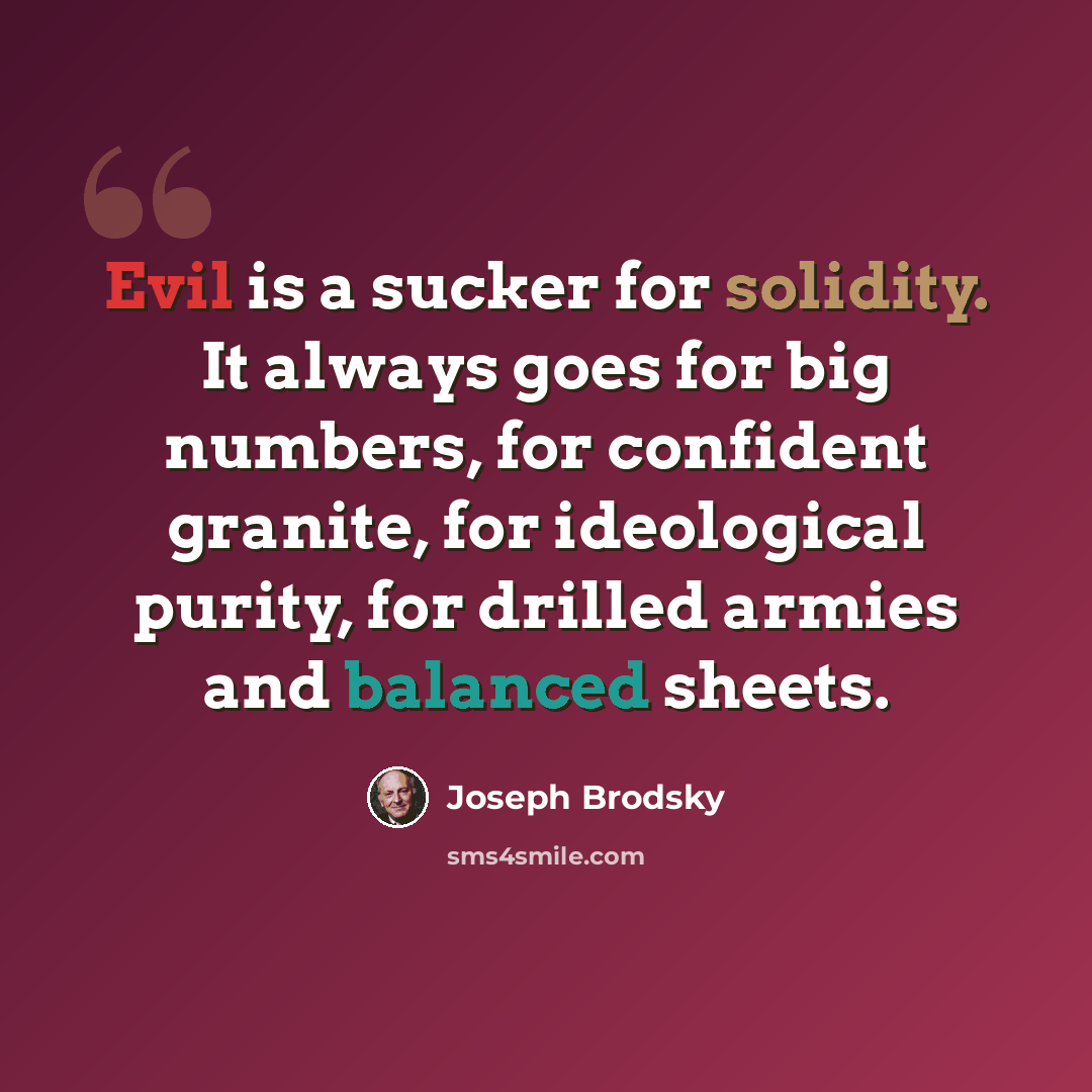 “Evil is a sucker for solidity. It always goes for big numbers, for confident granite, for ideological purity, for drilled armies and balanced sheets.” quote by Joseph Brodsky