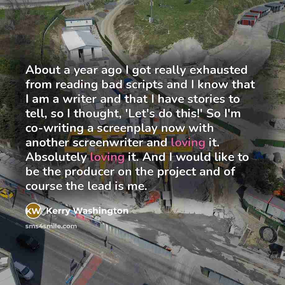 “About a year ago I got really exhausted from reading bad scripts and I know that I am a writer and that I have stories to tell, so I thought, 'Let's do this!' So I'm co-writing a screenplay now with another screenwriter and loving it. Absolutely loving it. And I would like to be the producer on…” quote by Kerry Washington