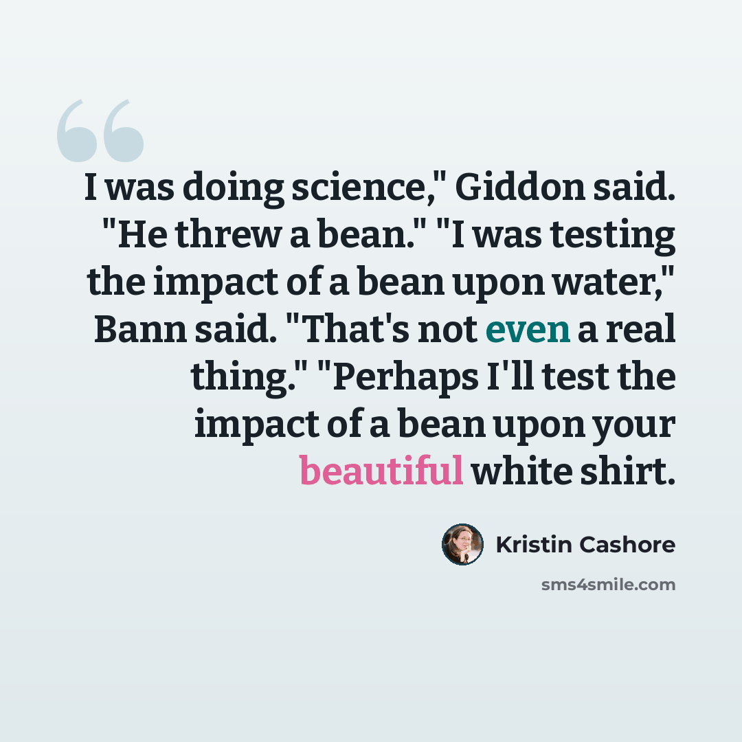 “I was doing science," Giddon said. "He threw a bean." "I was testing the impact of a bean upon water," Bann said. "That's not even a real thing." "Perhaps I'll test the impact of a bean upon your beautiful white shirt.” quote by Kristin Cashore