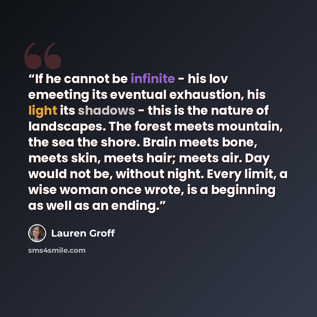 “If he cannot be infinite - his lov emeeting its eventual exhaustion, his light its shadows - this is the nature of landscapes. The forest meets mountain, the sea the shore. Brain meets bone, meets skin, meets hair; meets air. Day would not be, without night. Every limit, a wise woman once wrote…” quote by Lauren Groff