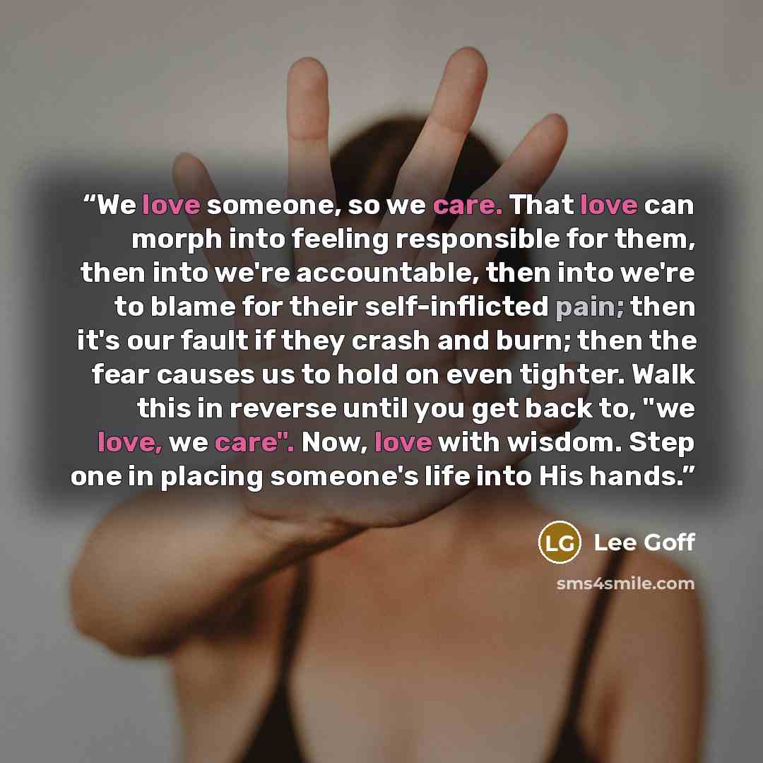 “We love someone, so we care. That love can morph into feeling responsible for them, then into we're accountable, then into we're to blame for their self-inflicted pain; then it's our fault if they crash and burn; then the fear causes us to hold on even tighter. Walk this in reverse until you get…” quote by Lee Goff
