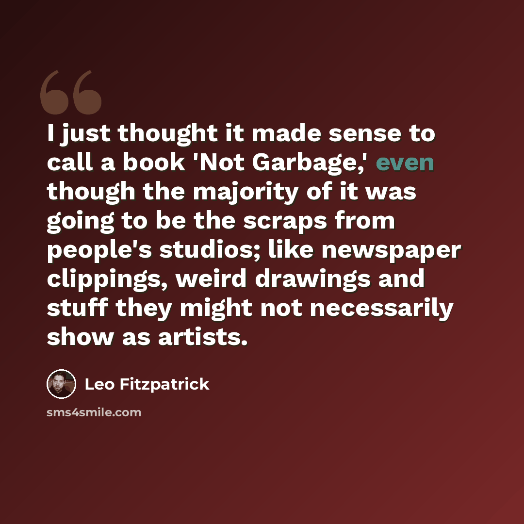 “I just thought it made sense to call a book 'Not Garbage,' even though the majority of it was going to be the scraps from people's studios; like newspaper clippings, weird drawings and stuff they might not necessarily show as artists.” quote by Leo Fitzpatrick