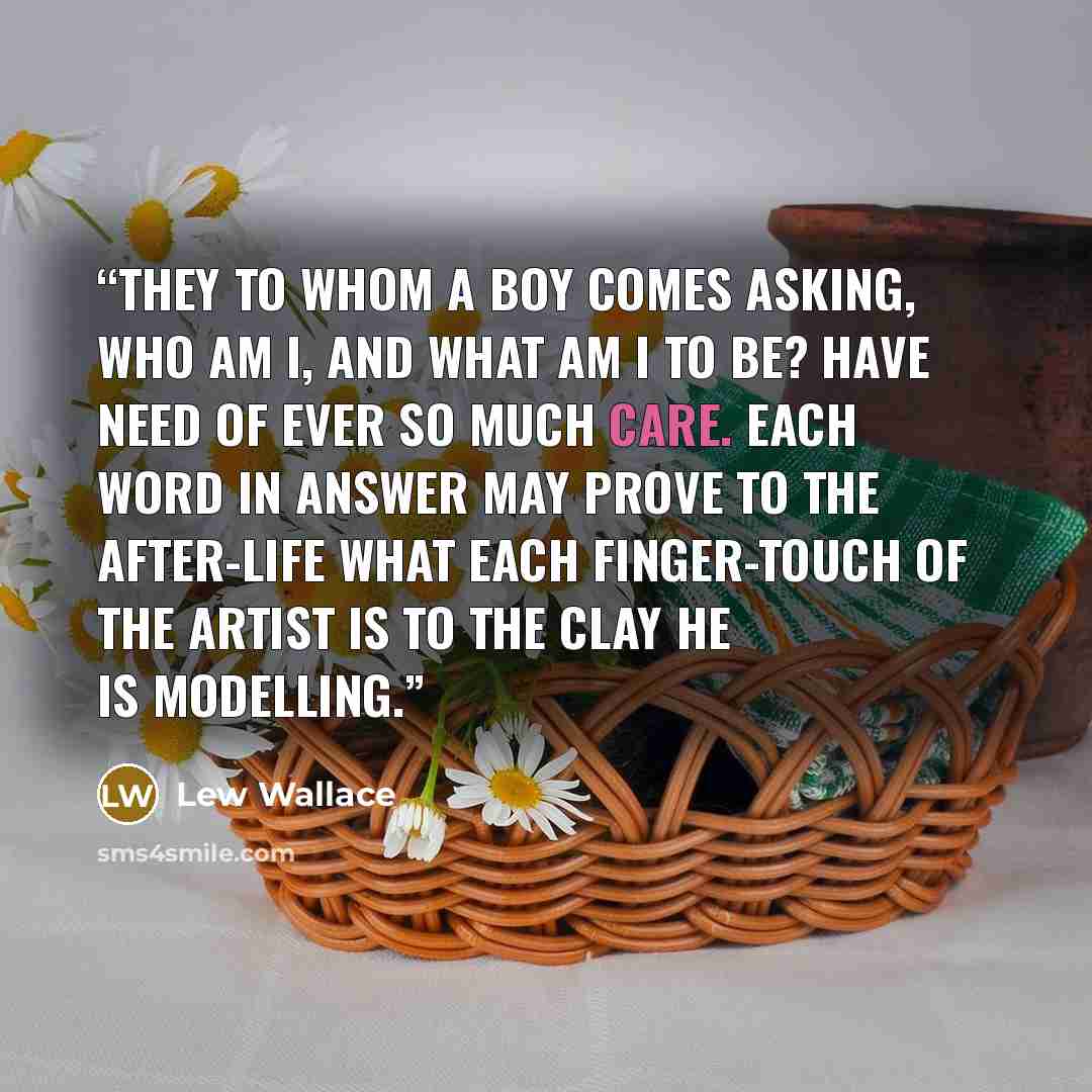 “They to whom a boy comes asking, Who am I, and what am I to be? have need of ever so much care. Each word in answer may prove to the after-life what each finger-touch of the artist is to the clay he is modelling.” quote by Lew Wallace