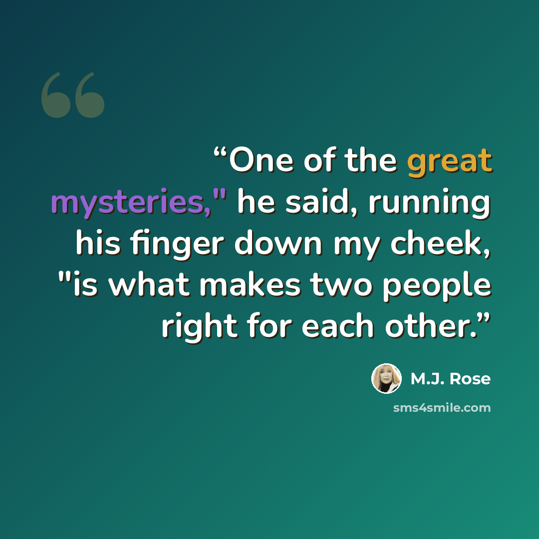 “One of the great mysteries," he said, running his finger down my cheek, "is what makes two people right for each other.” quote by M.J. Rose