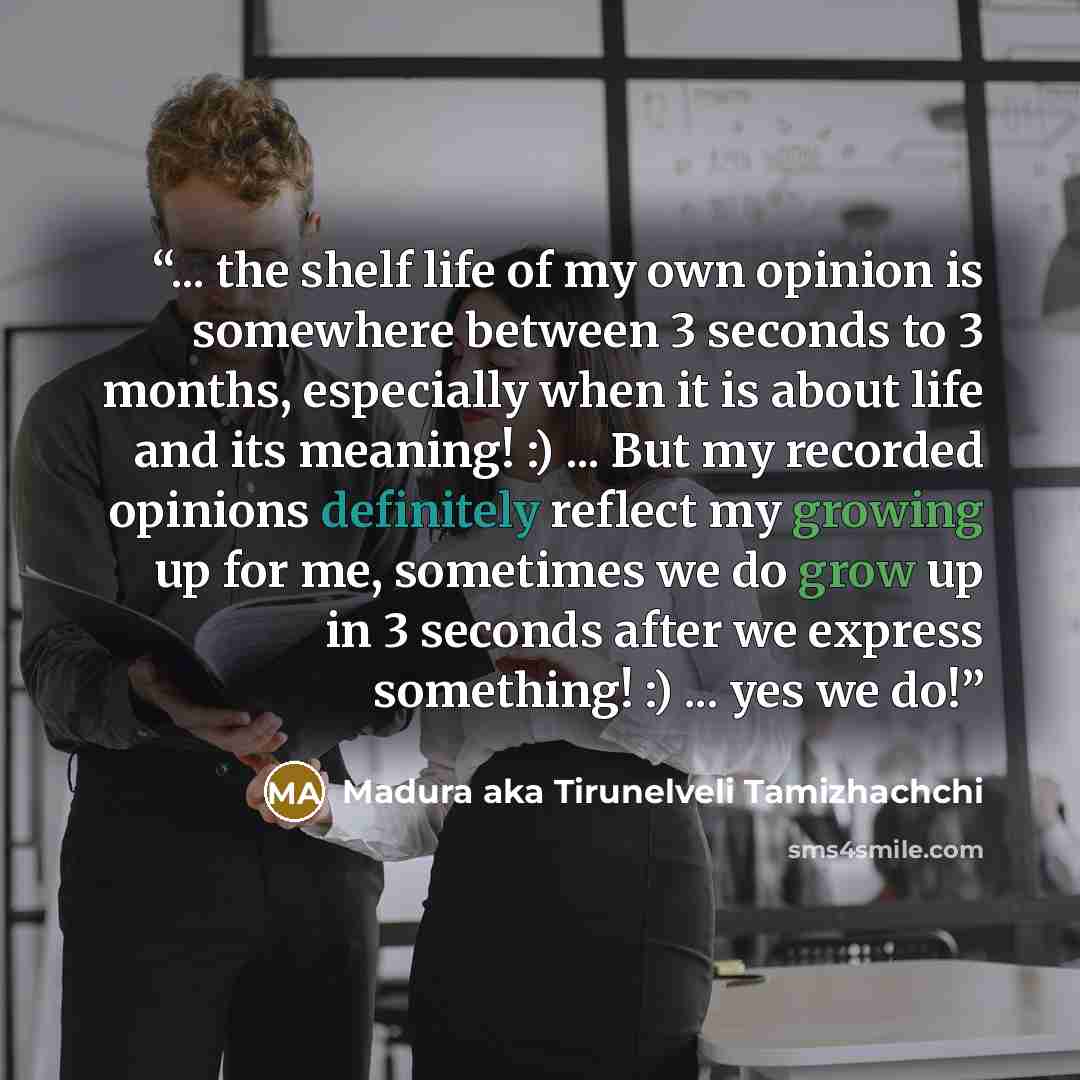 “... the shelf life of my own opinion is somewhere between 3 seconds to 3 months, especially when it is about life and its meaning! :) ... But my recorded opinions definitely reflect my growing up for me, sometimes we do grow up in 3 seconds after we express something! :) ... yes we do!” quote by Madura aka Tirunelveli Tamizhachchi