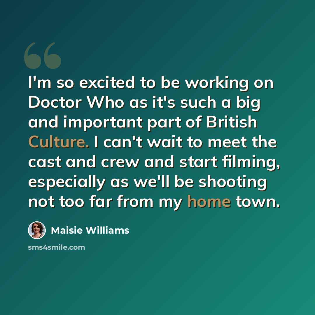 “I'm so excited to be working on Doctor Who as it's such a big and important part of British Culture. I can't wait to meet the cast and crew and start filming, especially as we'll be shooting not too far from my home town.” quote by Maisie Williams