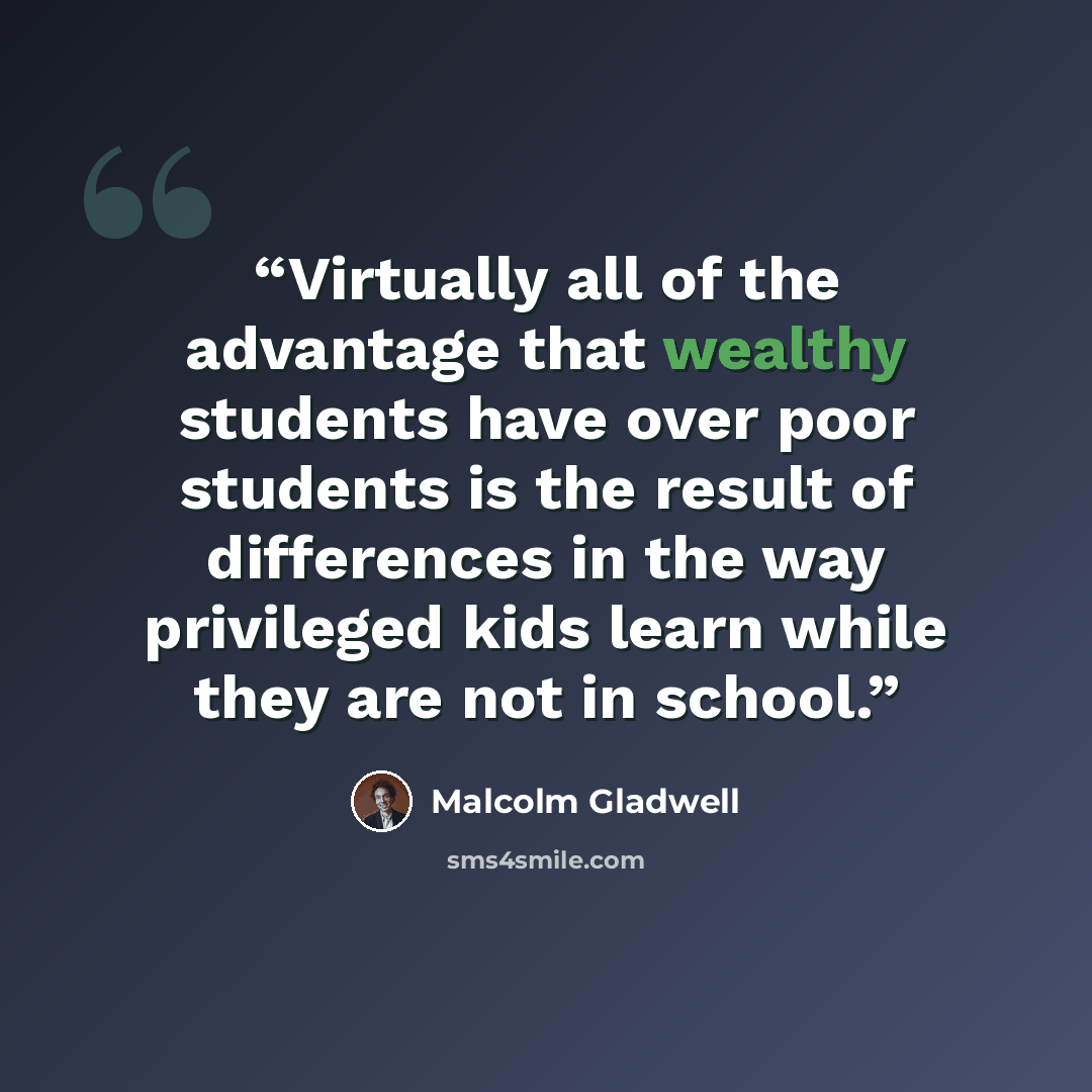 “Virtually all of the advantage that wealthy students have over poor students is the result of differences in the way privileged kids learn while they are not in school.” quote by Malcolm Gladwell
