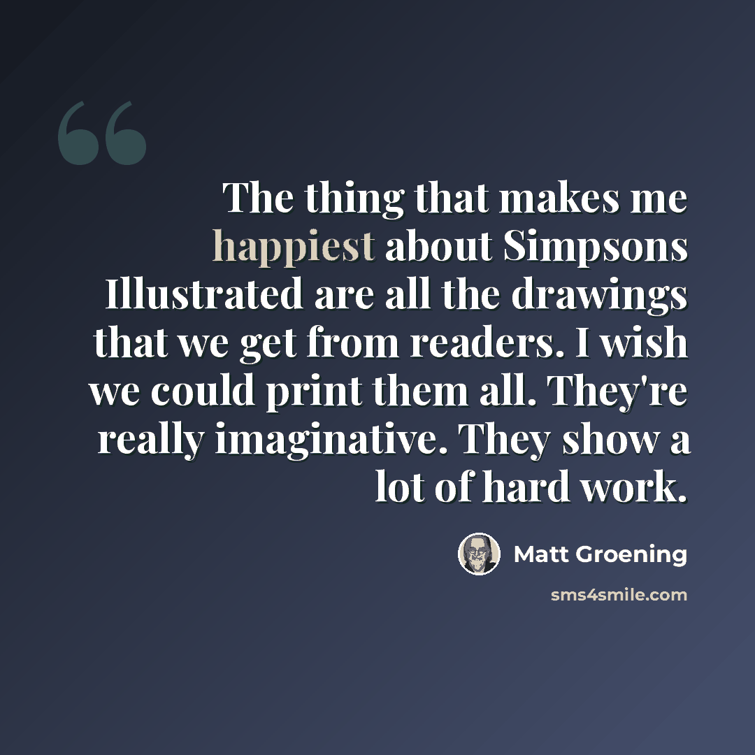 “The thing that makes me happiest about Simpsons Illustrated are all the drawings that we get from readers. I wish we could print them all. They're really imaginative. They show a lot of hard work.” quote by Matt Groening