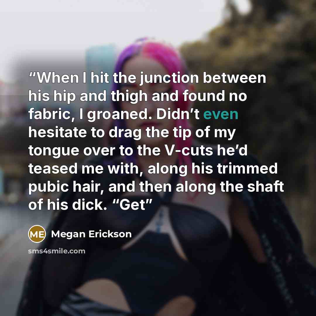 “When I hit the junction between his hip and thigh and found no fabric, I groaned. Didn’t even hesitate to drag the tip of my tongue over to the V-cuts he’d teased me with, along his trimmed pubic hair, and then along the shaft of his dick. “Get” quote by Megan Erickson