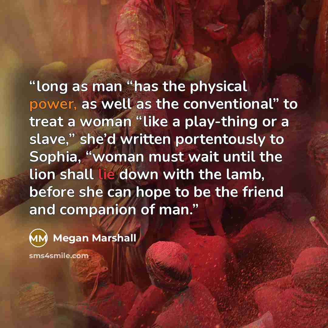“long as man “has the physical power, as well as the conventional” to treat a woman “like a play-thing or a slave,” she’d written portentously to Sophia, “woman must wait until the lion shall lie down with the lamb, before she can hope to be the friend and companion of man.” quote by Megan Marshall