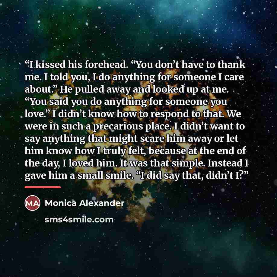 “I kissed his forehead. “You don’t have to thank me. I told you, I do anything for someone I care about.” He pulled away and looked up at me. “You said you do anything for someone you love.” I didn’t know how to respond to that. We were in such a precarious place. I didn’t want to say anything that…” quote by Monica Alexander