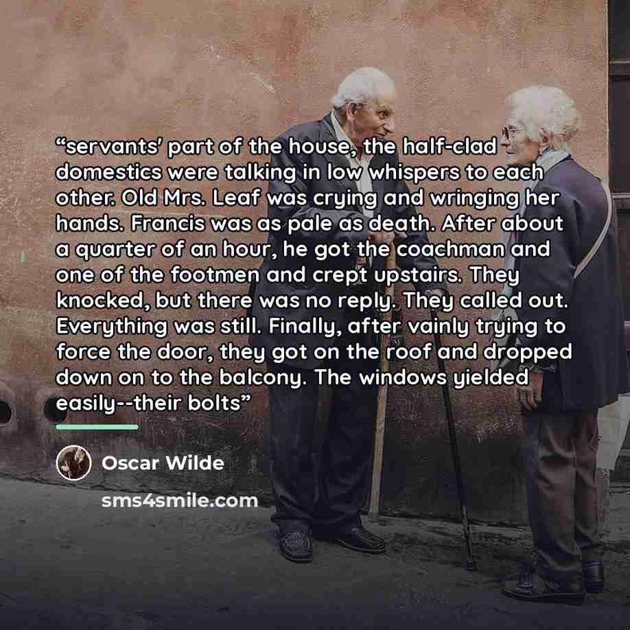 “servants' part of the house, the half-clad domestics were talking in low whispers to each other. Old Mrs. Leaf was crying and wringing her hands. Francis was as pale as death. After about a quarter of an hour, he got the coachman and one of the footmen and crept upstairs. They knocked, but there…” quote by Oscar Wilde
