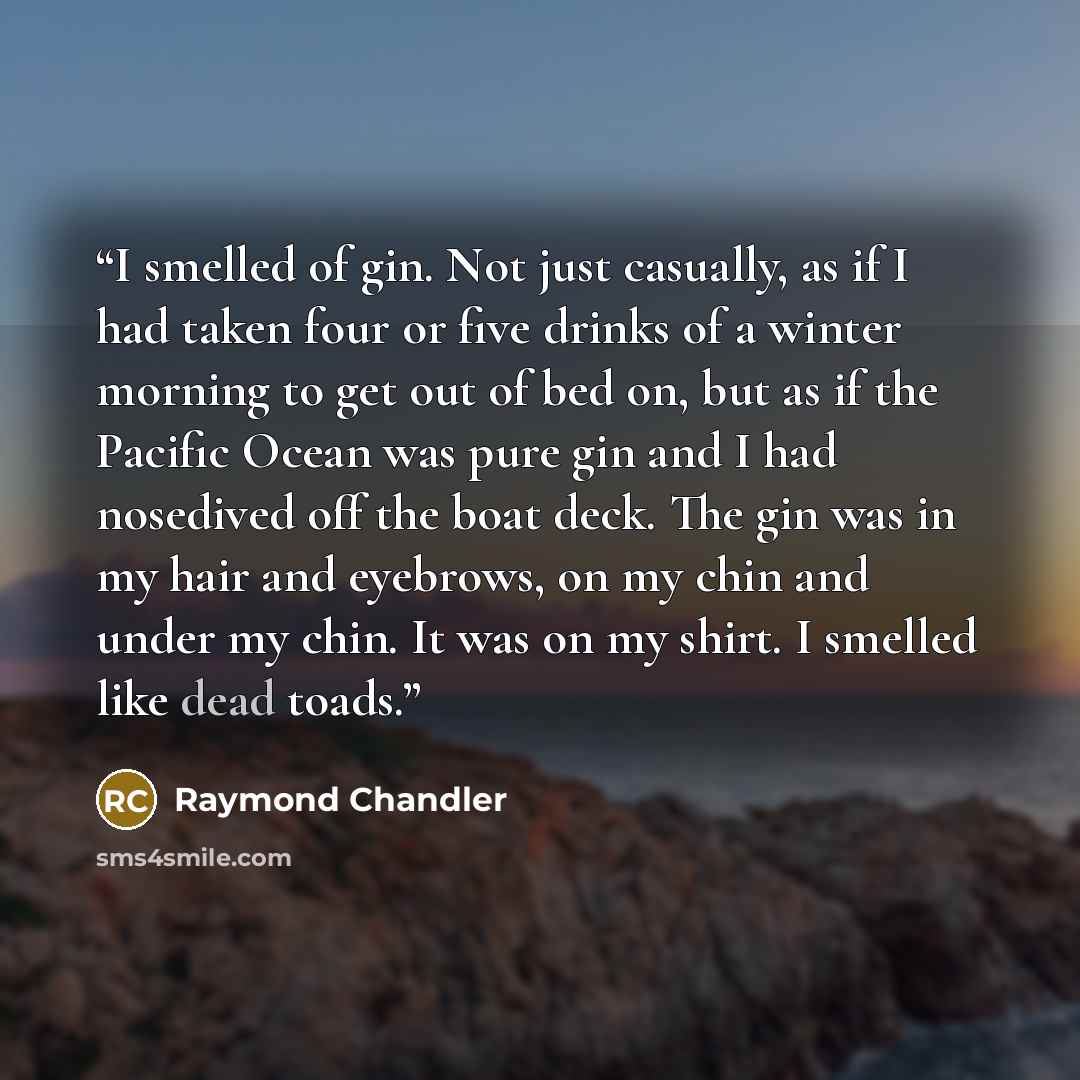 “I smelled of gin. Not just casually, as if I had taken four or five drinks of a winter morning to get out of bed on, but as if the Pacific Ocean was pure gin and I had nosedived off the boat deck. The gin was in my hair and eyebrows, on my chin and under my chin. It was on my shirt. I smelled like…” quote by Raymond Chandler