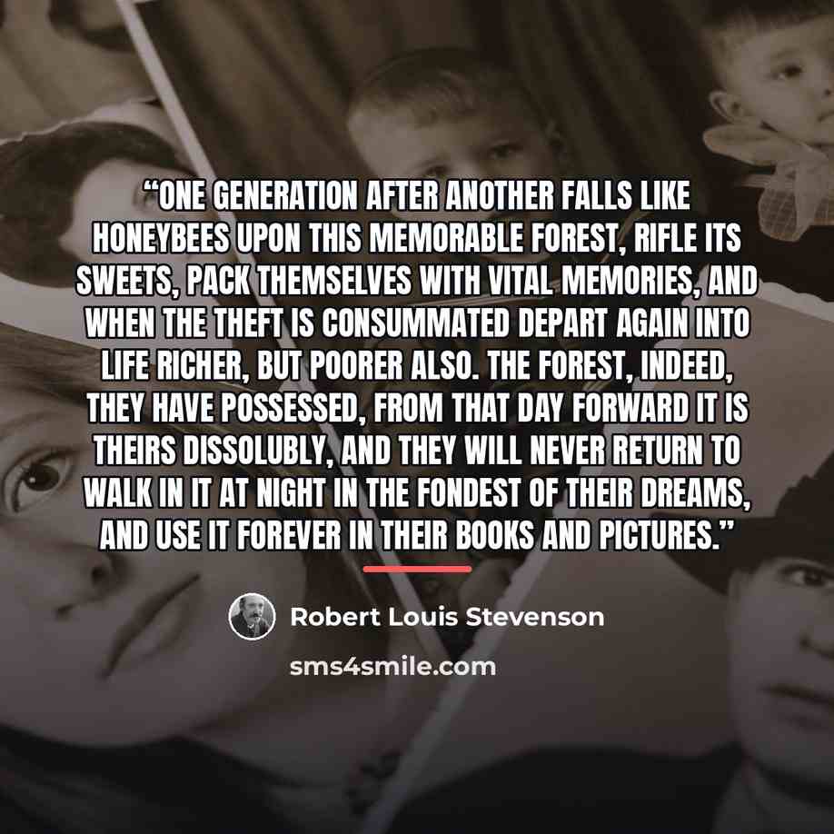“One generation after another falls like honeybees upon this memorable forest, rifle its sweets, pack themselves with vital memories, and when the theft is consummated depart again into life richer, but poorer also. The forest, indeed, they have possessed, from that day forward it is theirs…” quote by Robert Louis Stevenson