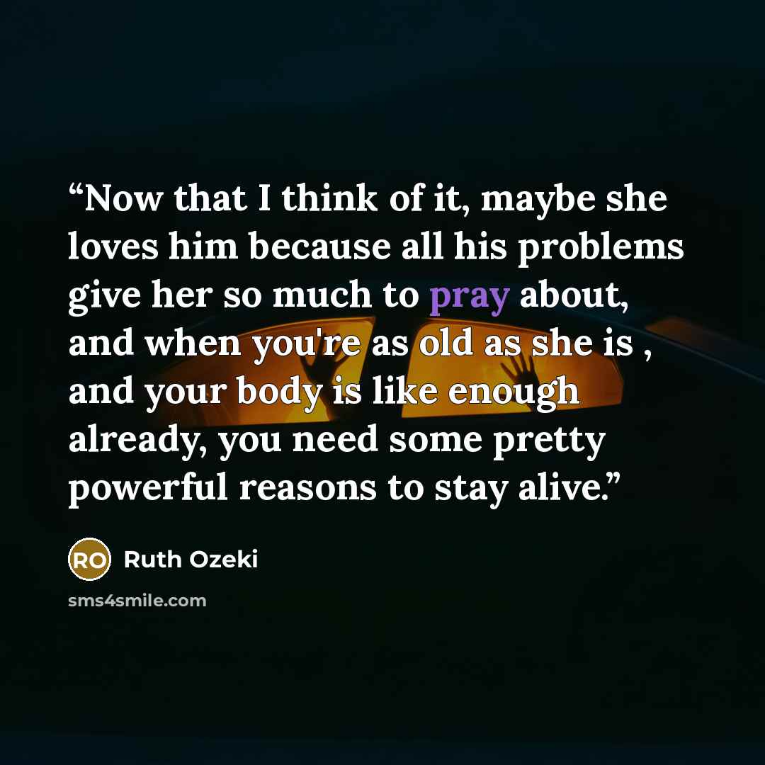 “Now that I think of it, maybe she loves him because all his problems give her so much to pray about, and when you're as old as she is , and your body is like enough already, you need some pretty powerful reasons to stay alive.” quote by Ruth Ozeki