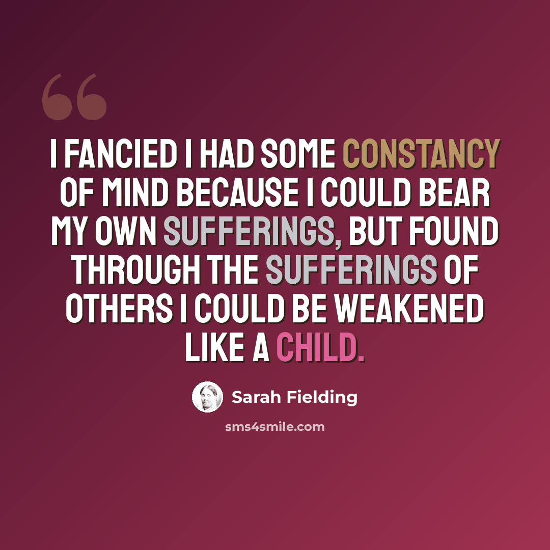 “I fancied I had some constancy of mind because I could bear my own sufferings, but found through the sufferings of others I could be weakened like a child.” quote by Sarah Fielding