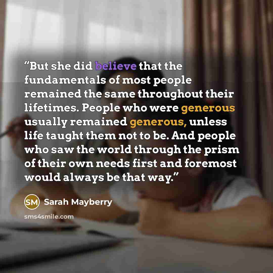 “But she did believe that the fundamentals of most people remained the same throughout their lifetimes. People who were generous usually remained generous, unless life taught them not to be. And people who saw the world through the prism of their own needs first and foremost would always be that way.” quote by Sarah Mayberry
