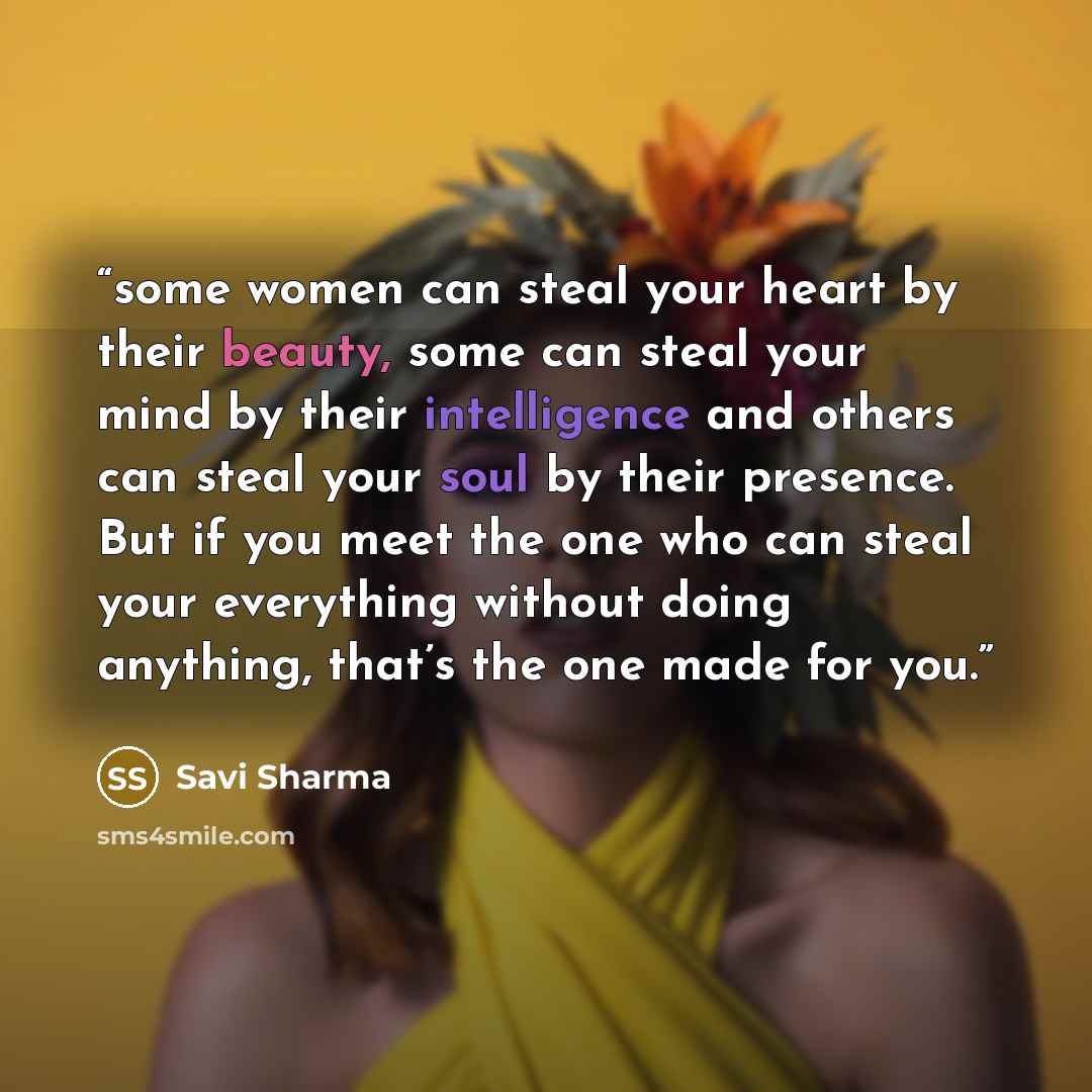 “some women can steal your heart by their beauty, some can steal your mind by their intelligence and others can steal your soul by their presence. But if you meet the one who can steal your everything without doing anything, that’s the one made for you.” quote by Savi Sharma