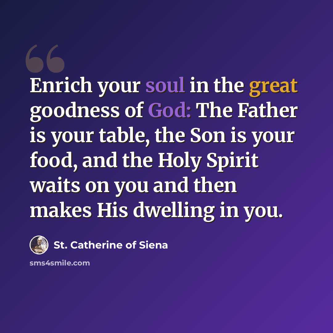“Enrich your soul in the great goodness of God: The Father is your table, the Son is your food, and the Holy Spirit waits on you and then makes His dwelling in you.” quote by St. Catherine of Siena