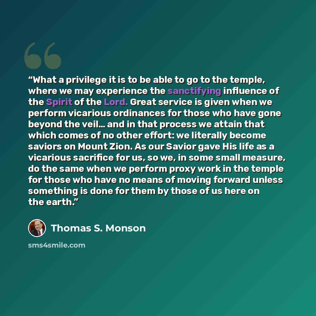 “What a privilege it is to be able to go to the temple, where we may experience the sanctifying influence of the Spirit of the Lord. Great service is given when we perform vicarious ordinances for those who have gone beyond the veil… and in that process we attain that which comes of no other…” quote by Thomas S. Monson