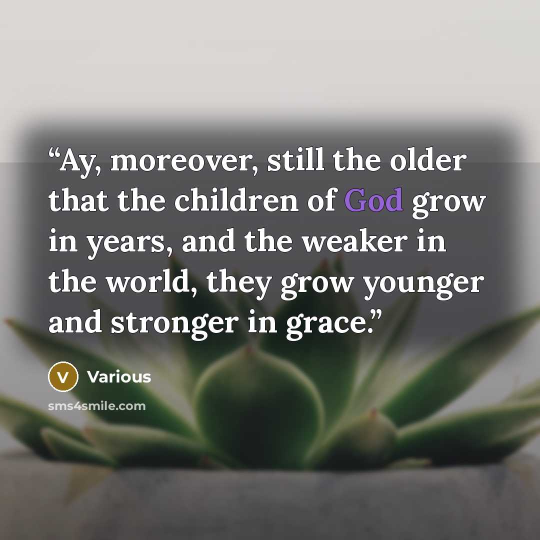 “Ay, moreover, still the older that the children of God grow in years, and the weaker in the world, they grow younger and stronger in grace.” quote by Various