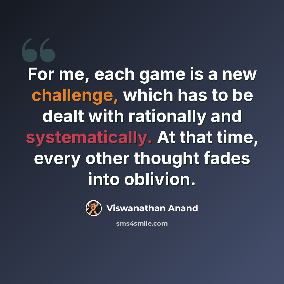 “For me, each game is a new challenge, which has to be dealt with rationally and systematically. At that time, every other thought fades into oblivion.” quote by Viswanathan Anand