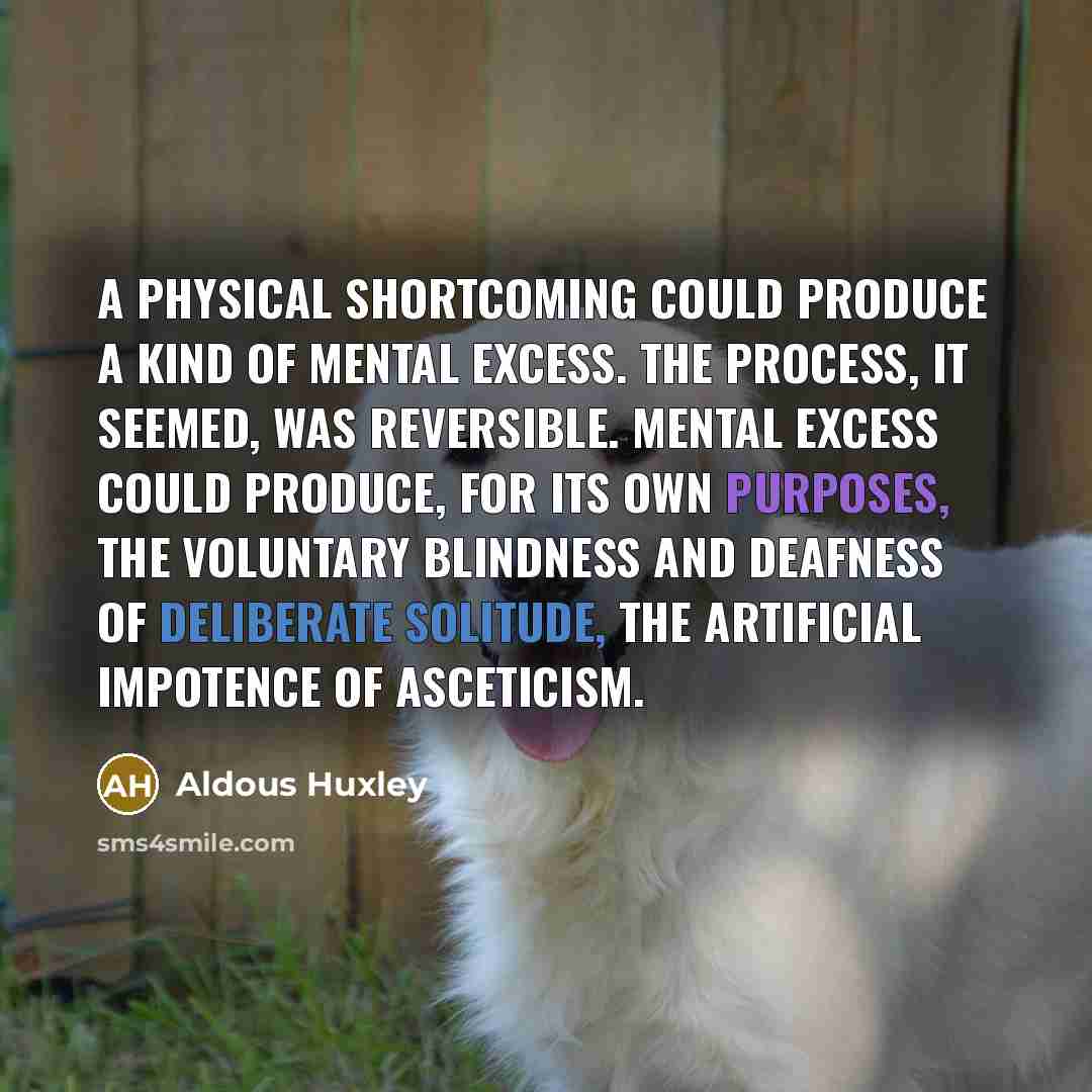 “A physical shortcoming could produce a kind of mental excess. The process, it seemed, was reversible. Mental excess could produce, for its own purposes, the voluntary blindness and deafness of deliberate solitude, the artificial impotence of asceticism.” quote by Aldous Huxley