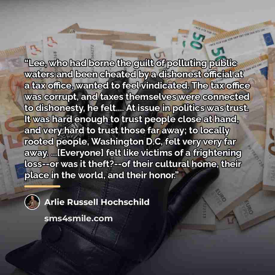 “Lee, who had borne the guilt of polluting public waters and been cheated by a dishonest official at a tax office, wanted to feel vindicated. The tax office was corrupt, and taxes themselves were connected to dishonesty, he felt… At issue in politics was trust. It was hard enough to trust people…” quote by Arlie Russell Hochschild