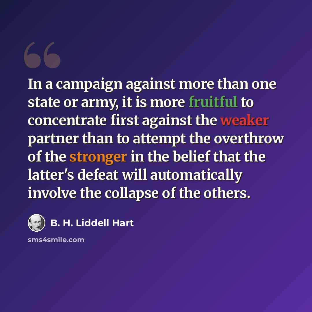“In a campaign against more than one state or army, it is more fruitful to concentrate first against the weaker partner than to attempt the overthrow of the stronger in the belief that the latter's defeat will automatically involve the collapse of the others.” quote by B. H. Liddell Hart