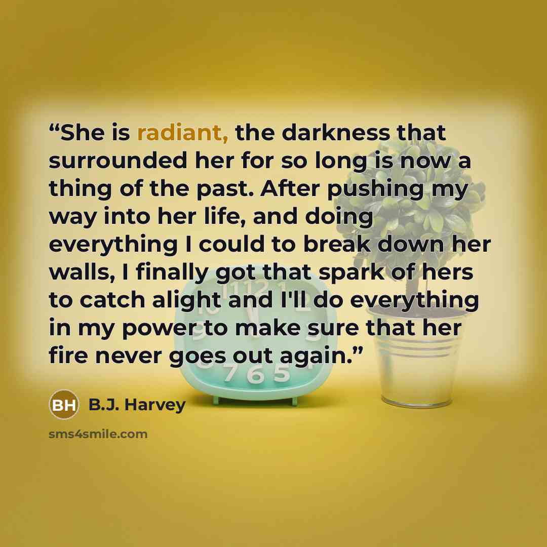 “She is radiant, the darkness that surrounded her for so long is now a thing of the past. After pushing my way into her life, and doing everything I could to break down her walls, I finally got that spark of hers to catch alight and I'll do everything in my power to make sure that her fire never…” quote by B.J. Harvey
