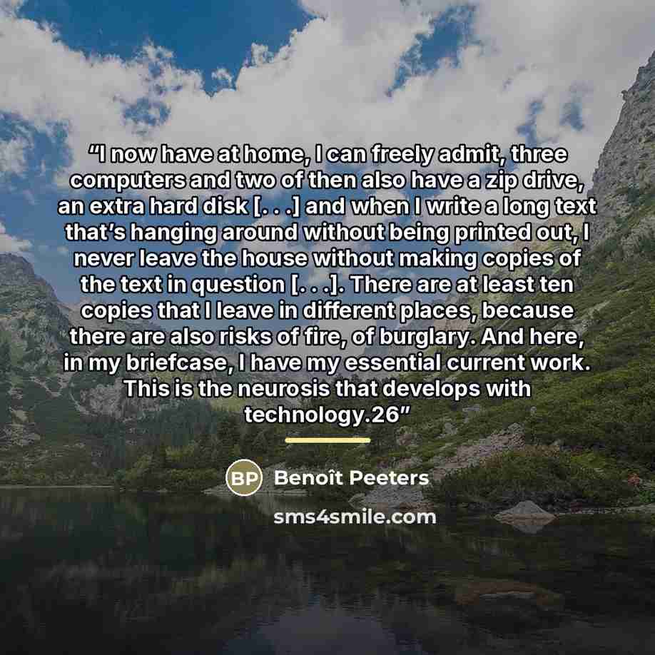 “I now have at home, I can freely admit, three computers and two of then also have a zip drive, an extra hard disk [. . .] and when I write a long text that’s hanging around without being printed out, I never leave the house without making copies of the text in question [. . .]. There are at least…” quote by Benoît Peeters