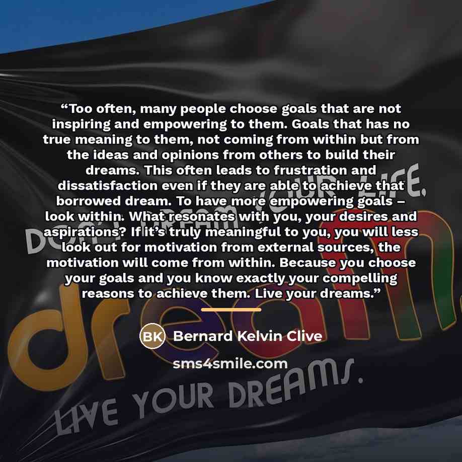“Too often, many people choose goals that are not inspiring and empowering to them. Goals that has no true meaning to them, not coming from within but from the ideas and opinions from others to build their dreams. This often leads to frustration and dissatisfaction even if they are able to achieve…” quote by Bernard Kelvin Clive